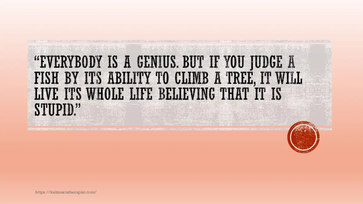 Όλοι είναι ιδιοφυίες. Όμως αν κρίνεις ένα ψάρι από την ικανότητά του να σκαρφαλώσει σε ένα δέντρο, θα ζήσει όλη του τη ζωή πιστεύοντας ότι είναι ηλίθιο. Albert Einstein