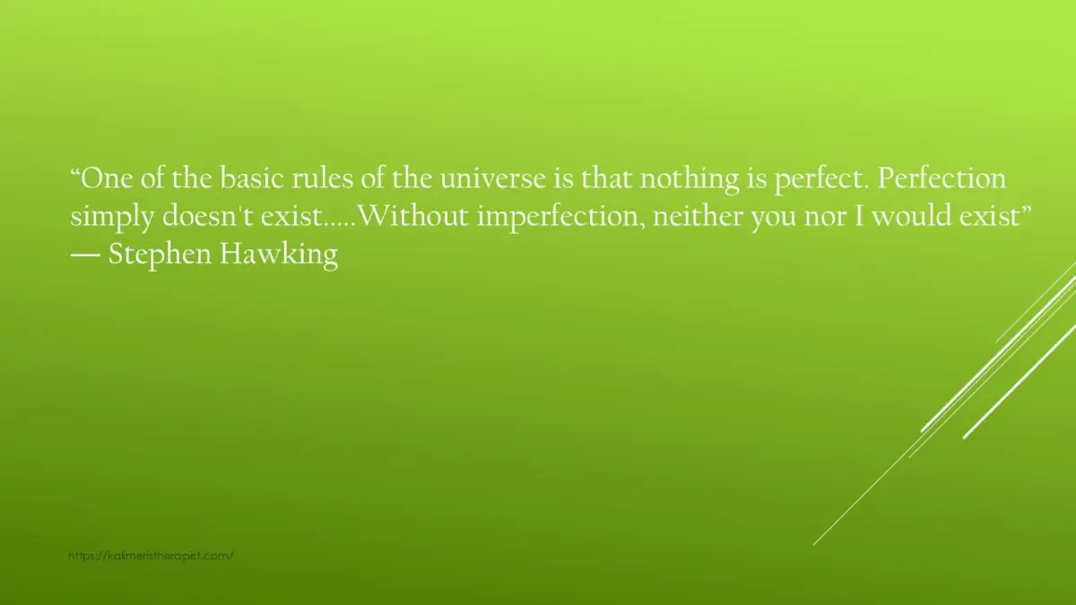“Ένας από τους βασικούς κανόνες του σύμπαντος είναι ότι τίποτα δεν είναι τέλειο. Η τελειότητα απλά δεν υπάρχει ….. Χωρίς ατέλειες, ούτε εσείς ούτε εγώ θα υπήρχαμε“. Stephen Hawking